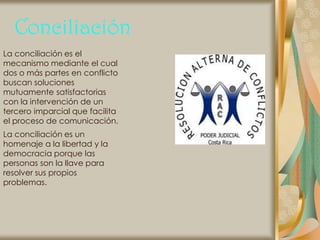 Conciliación
La conciliación es el
mecanismo mediante el cual
dos o más partes en conflicto
buscan soluciones
mutuamente satisfactorias
con la intervención de un
tercero imparcial que facilita
el proceso de comunicación.
La conciliación es un
homenaje a la libertad y la
democracia porque las
personas son la llave para
resolver sus propios
problemas.
 
