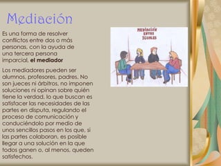 Mediación
Es una forma de resolver
conflictos entre dos o más
personas, con la ayuda de
una tercera persona
imparcial, el mediador
Los mediadores pueden ser
alumnos, profesores, padres. No
son jueces ni árbitros, no imponen
soluciones ni opinan sobre quién
tiene la verdad, lo que buscan es
satisfacer las necesidades de las
partes en disputa, regulando el
proceso de comunicación y
conduciéndolo por medio de
unos sencillos pasos en los que, si
las partes colaboran, es posible
llegar a una solución en la que
todos ganen o, al menos, queden
satisfechos.
 