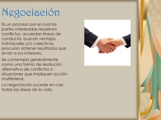 Negociación
Es un proceso por el cual las
partes interesadas resuelven
conflictos, acuerdan líneas de
conducta, buscan ventajas
individuales y/o colectivas,
procuran obtener resultados que
sirvan a sus intereses.
Se contempla generalmente
como una forma de resolución
alternativa de conflictos o
situaciones que impliquen acción
multilateral.
La negociación sucede en casi
todas las áreas de la vida.
 