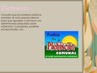 Plebiscito
Consulta que los poderes públicos
someten al voto popular directo
para que apruebe o rechace una
determinada propuesta sobre
soberanía, ciudadanía, poderes
excepcionales, etc.
 