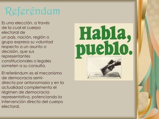 Referéndum
Es una elección, a través
de la cual el cuerpo
electoral de
un país, nación, región o
grupo expresa su voluntad
respecto a un asunto o
decisión, que sus
representantes
constitucionales o legales
someten a su consulta.
El referéndum es el mecanismo
de democracia semi-
directa por antonomasia y en la
actualidad complementa el
régimen de democracia
representativa, potenciando la
intervención directa del cuerpo
electoral.
 
