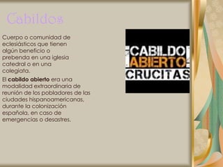 Cabildos
Cuerpo o comunidad de
eclesiásticos que tienen
algún beneficio o
prebenda en una iglesia
catedral o en una
colegiata.
El cabildo abierto era una
modalidad extraordinaria de
reunión de los pobladores de las
ciudades hispanoamericanas,
durante la colonización
española, en caso de
emergencias o desastres.
 
