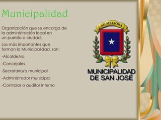 Municipalidad
Organización que se encarga de
la administración local en
un pueblo o ciudad.
Los más importantes que
forman la Municipalidad, son:
-Alcalde/sa
-Concejales
-Secretario/a municipal
-Administrador municipal
-Contralor o auditor interno
 