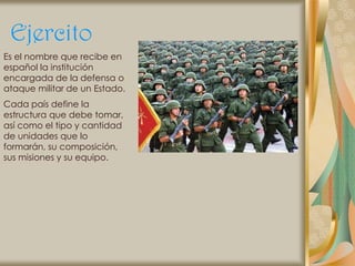 Ejercito
Es el nombre que recibe en
español la institución
encargada de la defensa o
ataque militar de un Estado.
Cada país define la
estructura que debe tomar,
así como el tipo y cantidad
de unidades que lo
formarán, su composición,
sus misiones y su equipo.
 