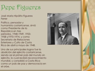 Pepe Figueres
José María Hipólito Figueres
Ferrer
Político, pensador y
humanista costarricense, sirvió
como Presidente de la
República en tres
periodos, 1948-1949, 1953-
1958 y1970-1974, y como
Secretario de Relaciones
Exteriores y Culto de Costa
Rica de abril a mayo de 1948.
Uno de sus principales logros fue la
abolición del ejército costarricense,
siendo así el primer país del mundo sin
ejército, lo cual recibió reconocimiento
mundial, y consolidó a Costa Rica
como un país de paz y democracia en
el orbe.
 