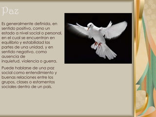 Paz
Es generalmente definida, en
sentido positivo, como un
estado a nivel social o personal,
en el cual se encuentran en
equilibrio y estabilidad las
partes de una unidad, y en
sentido negativo, como
ausencia de
inquietud, violencia o guerra.
Puede hablarse de una paz
social como entendimiento y
buenas relaciones entre los
grupos, clases o estamentos
sociales dentro de un país.
 