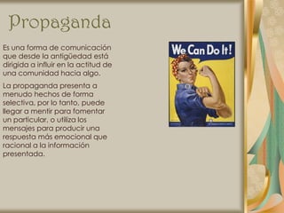 Propaganda
Es una forma de comunicación
que desde la antigüedad está
dirigida a influir en la actitud de
una comunidad hacia algo.
La propaganda presenta a
menudo hechos de forma
selectiva, por lo tanto, puede
llegar a mentir para fomentar
un particular, o utiliza los
mensajes para producir una
respuesta más emocional que
racional a la información
presentada.
 