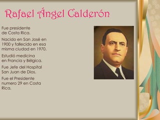 Rafael Ángel Calderón
Fue presidente
de Costa Rica.
Nacido en San José en
1900 y fallecido en esa
misma ciudad en 1970.
Estudió medicina
en Francia y Bélgica.
Fue Jefe del Hospital
San Juan de Dios.
Fue el Presidente
numero 29 en Costa
Rica.
 