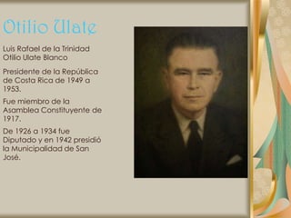 Otilio Ulate
Luis Rafael de la Trinidad
Otilio Ulate Blanco
Presidente de la República
de Costa Rica de 1949 a
1953.
Fue miembro de la
Asamblea Constituyente de
1917.
De 1926 a 1934 fue
Diputado y en 1942 presidió
la Municipalidad de San
José.
 