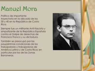Manuel Mora
Político de importante
trayectoria en la década de los
30 y 40 en la República de Costa
Rica.
Siempre fue un militante Anti-fascista y
simpatizante de la República Española
contra el Golpe de derechas de
Francisco Franco y su dictadura.
También se preocupó por las
paupérrimas condiciones de los
trabajadores y trabajadoras de
América Latina y de Costa Rica; en
particular por los de las Zonas
Bananeras.
 