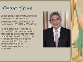 Oscar Arias
Es abogado, economista, politólogo
 y empresario costarricense.
Expresidente deCosta Rica en los
períodos de 1986-1990 y 2006-2010.

Recibió el Premio Nobel de la
Paz en 1987, por participar en los
procesos de paz en los conflictos
armados de América Central de
los años ochenta, en especial
por su oposición al apoyo
estadounidense en el
conflicto nicaragüense de
los contras.
 