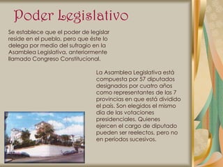 Poder Legislativo
Se establece que el poder de legislar
reside en el pueblo, pero que éste lo
delega por medio del sufragio en la
Asamblea Legislativa, anteriormente
llamado Congreso Constitucional.

                                La Asamblea Legislativa está
                                compuesta por 57 diputados
                                designados por cuatro años
                                como representantes de las 7
                                provincias en que está dividido
                                el país. Son elegidos el mismo
                                día de las votaciones
                                presidenciales. Quienes
                                ejercen el cargo de diputado
                                pueden ser reelectos, pero no
                                en períodos sucesivos.
 