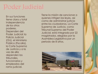 Poder Judicial
                       Tiene la misión de sancionar a
En sus funciones
                       quienes infrigen las leyes, así
tiene clara y total
                       como de administrar justicia
independencia
                       entre los ciudadanos. La Corte
de los otros
                       Suprema de Justicia, como
poderes.
                       Tribunal Supremo del Poder
Dependen del
                       Judicial, está integrada por 22
Poder Judicial: la
                       magistrados, elegidos por la
Policía Judicial
                       Asamblea Legislativa por un
(OIJ), el Ministerio
                       periodo de 8 años.
Público (Fiscalía),
la Corte Suprema
de Justicia y a la
vez de ella
dependen los
tribunales,
funcionarios y
empleados del
ramo judicial.
 
