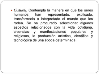  Cultural. Contempla la manera en que los seres
 humanos       han    representado,     explicado,
 transformado e interpretado el mundo que les
 rodea. Se ha procurado seleccionar algunos
 aspectos relacionados con la vida cotidiana,
 creencias y manifestaciones populares y
 religiosas, la producción artística, científica y
 tecnológica de una época determinada.
 