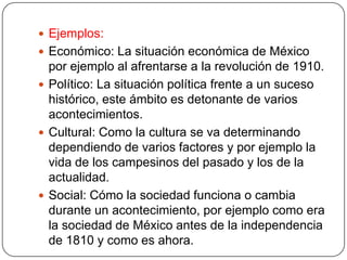  Ejemplos:
 Económico: La situación económica de México
  por ejemplo al afrentarse a la revolución de 1910.
 Político: La situación política frente a un suceso
  histórico, este ámbito es detonante de varios
  acontecimientos.
 Cultural: Como la cultura se va determinando
  dependiendo de varios factores y por ejemplo la
  vida de los campesinos del pasado y los de la
  actualidad.
 Social: Cómo la sociedad funciona o cambia
  durante un acontecimiento, por ejemplo como era
  la sociedad de México antes de la independencia
  de 1810 y como es ahora.
 