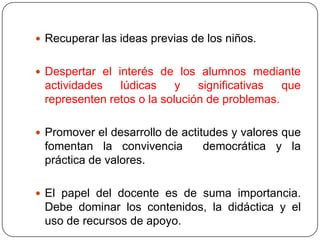  Recuperar las ideas previas de los niños.


 Despertar el interés de los alumnos mediante
 actividades   lúdicas     y   significativas  que
 representen retos o la solución de problemas.

 Promover el desarrollo de actitudes y valores que
 fomentan la convivencia        democrática y la
 práctica de valores.

 El papel del docente es de suma importancia.
 Debe dominar los contenidos, la didáctica y el
 uso de recursos de apoyo.
 