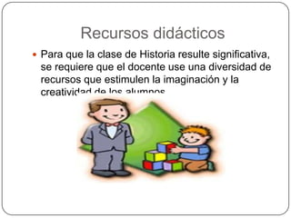 Recursos didácticos
 Para que la clase de Historia resulte significativa,
 se requiere que el docente use una diversidad de
 recursos que estimulen la imaginación y la
 creatividad de los alumnos.
 