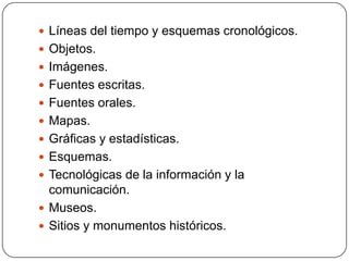  Líneas del tiempo y esquemas cronológicos.
 Objetos.
 Imágenes.
 Fuentes escritas.
 Fuentes orales.
 Mapas.
 Gráficas y estadísticas.
 Esquemas.
 Tecnológicas de la información y la
  comunicación.
 Museos.
 Sitios y monumentos históricos.
 