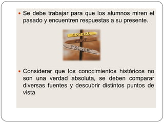  Se debe trabajar para que los alumnos miren el
 pasado y encuentren respuestas a su presente.




 Considerar que los conocimientos históricos no
 son una verdad absoluta, se deben comparar
 diversas fuentes y descubrir distintos puntos de
 vista
 