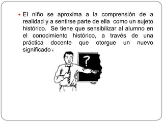  El niño se aproxima a la comprensión de a
 realidad y a sentirse parte de ella como un sujeto
 histórico. Se tiene que sensibilizar al alumno en
 el conocimiento histórico, a través de una
 práctica docente que otorgue un nuevo
 significado a la asignatura .
 