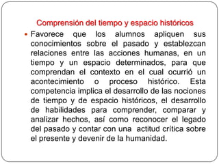 Comprensión del tiempo y espacio históricos
 Favorece que los alumnos apliquen sus
  conocimientos sobre el pasado y establezcan
  relaciones entre las acciones humanas, en un
  tiempo y un espacio determinados, para que
  comprendan el contexto en el cual ocurrió un
  acontecimiento o proceso histórico. Esta
  competencia implica el desarrollo de las nociones
  de tiempo y de espacio históricos, el desarrollo
  de habilidades para comprender, comparar y
  analizar hechos, así como reconocer el legado
  del pasado y contar con una actitud crítica sobre
  el presente y devenir de la humanidad.
 