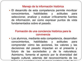 Manejo de la información histórica
 El desarrollo de esta competencia permite movilizar
  conocimientos, habilidades y actitudes para
  seleccionar, analizar y evaluar críticamente fuentes
  de información, así como expresar puntos de vista
  fundamentados sobre el pasado.

     Formación de una conciencia histórica para la
                     convivencia
 Los alumnos, mediante esta competencia, desarrollan
  conocimientos, habilidades y actitudes para
  comprender cómo las acciones, los valores y las
  decisiones del pasado impactan en el presente y
  futuro de las sociedades y de la naturaleza.
  Asimismo, fomenta el aprecio por la diversidad del
  legado cultural, además del reconocimiento de los
 