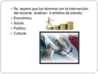  Se espera que los alumnos con la intervención
    del docente analicen 4 ámbitos de estudio.
   Económico.
   Social.
   Político.
   Cultural.
 