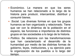  Económico.    La manera en que los seres
  humanos se han relacionado a lo largo de la
  historia para producir, intercambiar, distribuir y
  consumir bienes.
 Social. Las diversas formas en que los grupos
  humanos se han organizado y relacionado. Tiene
  que ver con la dinámica de la población en el
  espacio, las funciones e importancia de distintos
  grupos en las sociedades a lo largo de la historia.
 Político. Se relaciona con las transformaciones
  que han caracterizado el desarrollo de la
  humanidad por medio de las distintas formas de
  gobierno, leyes, instituciones, y su ejercicio para
  la organización de los pueblos a lo largo del
  tiempo.
 