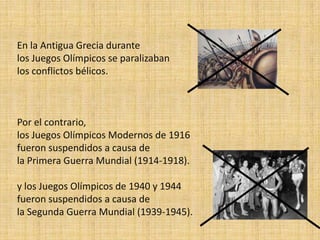 En la Antigua Grecia durante
los Juegos Olímpicos se paralizaban
los conflictos bélicos.



Por el contrario,
los Juegos Olímpicos Modernos de 1916
fueron suspendidos a causa de
la Primera Guerra Mundial (1914-1918).

y los Juegos Olímpicos de 1940 y 1944
fueron suspendidos a causa de
la Segunda Guerra Mundial (1939-1945).
 