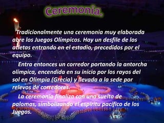 Tradicionalmente una ceremonia muy elaborada
abre los Juegos Olímpicos. Hay un desfile de los
atletas entrando en el estadio, precedidos por el
equipo.
   Entra entonces un corredor portando la antorcha
olímpica, encendida en su inicio por los rayos del
sol en Olimpia (Grecia) y llevada a la sede por
relevos de corredores.
   La ceremonia finaliza con una suelta de
palomas, simbolizando el espíritu pacífico de los
Juegos.
 