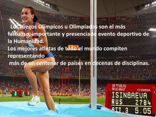 Los Juegos Olímpicos u Olimpíadas son el más
fastuoso, importante y presenciado evento deportivo de
la Humanidad.
Los mejores atletas de todo el mundo compiten
representando
 más de un centenar de países en decenas de disciplinas.
 
