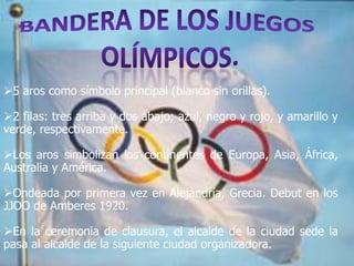 5 aros como símbolo principal (blanco sin orillas).

2 filas: tres arriba y dos abajo; azul, negro y rojo, y amarillo y
verde, respectivamente.

Los aros simbolizan los continentes de Europa, Asia, África,
Australia y América.

Ondeada por primera vez en Alejandría, Grecia. Debut en los
JJOO de Amberes 1920.

En la ceremonia de clausura, el alcalde de la ciudad sede la
pasa al alcalde de la siguiente ciudad organizadora.
 