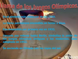 Es el símbolo más venerado de los JJOO.

La llama permanece encendida en honor a Zeus.

Fue encendida por primera vez en 1932.

Llevarla por relevos hasta Berlín, simboliza la unión de
los juegos olímpicos antiguos y los modernos. Idea
adoptada en 1952.

Se enciende en Olimpia con los rayos del sol.
 