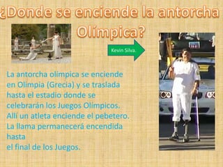 Kevin Silva.



La antorcha olímpica se enciende
en Olimpia (Grecia) y se traslada
hasta el estadio donde se
celebrarán los Juegos Olímpicos.
Allí un atleta enciende el pebetero.
La llama permanecerá encendida
hasta
el final de los Juegos.
 