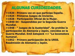 1920 - Primera vez en que participa España.
1924 - Primeros Juegos de Invierno.
1928 - Participación Oficial de la Mujer.
1940-44 - Suspendidas por la Segunda Guerra
Mundial.
1948 - “ Juegos de la Austeridad”. Se prohibe la
participación de Alemania y Japón, vencidos en la
Guerra Mundial. Emil Zatopeck => “La locomotora
humana!.
1952 - Primera participación de la URSS.
Readmisión de Alemania y Japón.
 