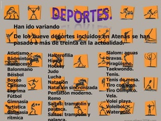 Han ido variando
  De los nueve deportes incluidos en Atenas se han
  pasado a más de treinta en la actualidad.
Atletismo                             Slalom: aguas
              Halterofilia
Bádminton                             bravas.
              Hípica
Baloncesto                            Piragüismo.
              Hockey
Balonmano                             Taekwondo.
              Judo
Béisbol                               Tenis.
              Lucha
Boxeo                                 Tenis de mesa.
              Natación
Ciclismo                              Tiro con arco.
              Natación sincronizada
Esgrima                               Tiro Olímpico.
              Pentatlón moderno.
Fútbol                                Vela.
              Remo
Gimnasia                              Volei playa.
              Saltos: trampolín y
artística                             Voleibol.
              palanca.
Gimnasia                              Waterpolo.
              Saltos: trampolín y
rítmica
 
