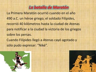 La Primera Maratón ocurrió cuando en el año
490 a.C. un héroe griego, el soldado Filípides,
recorrió 40 kilómetros hasta la ciudad de Atenas
para notificar a la ciudad la victoria de los griegos
sobre los persas.
Cuando Filípides llegó a Atenas cayó agotado y
sólo pudo expresar: “Niké”.
 