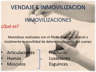 VENDAJE E INMOVILIZACION
             INMOVILIZACIONES
¿Qué es?

   Maniobras realizadas con el fin de disminuir parcial o
 totalmente la movilidad de determinada parte del cuerpo


• Articulaciones             Fracturas
• Huesos                     Luxaciones
• Músculos                   Esguinces
 