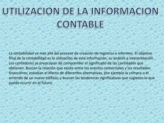 La contabilidad va mas allá del proceso de creación de registros e informes. El objetivo
final de la contabilidad es la utilización de esta información, su análisis e interpretación.
Los contadores se preocupan de comprender el significado de las cantidades que
obtienen. Buscan la relación que existe entre los eventos comerciales y los resultados
financieros; estudian el efecto de diferentes alternativas, por ejemplo la compra o el
arriendo de un nuevo edificio; y buscan las tendencias significativas que sugieren lo que
puede ocurrir en el futuro.
 