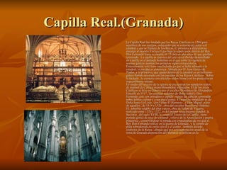 Capilla Real.(Granada) La Capilla Real fue fundada por los Reyes Católicos en 1504 para sepultura de sus cuerpos, ordenando que se construyera junto a al catedral y que se llamara de los Reyes. El proyecto y dirección se encargó al maestre Enrique Egas bajo la supervisión directa del Rey Don Fernando hasta su muerte en 1516m un año antes de que quedara terminada . La capilla es muestra del arte ojival florido desarrollado en Castilla en el periodo Isabelino en el que sobre la vigencia de normas góticas asoman los primeros signos renacentistas. Exteriormente solo tiene una fachada ya que se halla adosado a la catedral; la portada es plateresca , labrada por D. Juan García de Pradas, y la primitiva, que quedó dentro de la catedral es un bellísimo gótico florido decorada con los escudos de los Reyes Católicos . Sobre la fachada , la crestería con iniciales reales forma con los pináculos un impresionante remate. En medio del crucero de la iglesia se encuentran los sepulcros reales, de mármol de Carraca maravillosamente trabajados. El de los reyes Católicos se hizo en Génova por el escultor Doménico de Alexandros Fancelli en 1517 ; las estatuas sedentes de Doña Isabel y Don Fernando ,éste con armadura y espada , tienen las cabezas coronadas sobre dobles cojines y a sus pues leones. El sepulcro inmediato es de Doña Juana La Loca , don Felipe El Hermoso , y Don Miguel ,nieto de aquellos , de 1519 a 1520 , obra del escultor Bartolomé Ordoñez. EL soberbio retablo del altar mayor, obra de Felipe de Vigarny realizado entre 1520 y 1522, es del primer renacimiento español; la Sacristía , del siglo XVIII, la ocupa el Tesoro de la Capilla , tiene portada gótica de arco de carpanel , relieve de la Anunciación y puerta plateresca , conservándose la espada con empuñadura de oro que el Rey Don Fernando utilizó en la guerra de Granada , y la corona de plata sobredorada de estilo ojival y el centro , también dorado , símbolos de la Reina ; alhajas que por conmemoración anual de la toma de Granada disposición del Monarca se utilizan en la  