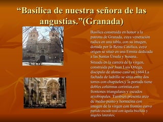 “ Basílica de nuestra señora de las angustias.”(Granada) Basílica construida en honor a la patrona de Granada, cuya veneración radica en una tabla, con su imagen, donada por la Reina Católica, cuyo origen se situó en una Ermita dedicada a las Santas Úrsula y Susana.. Situada en la carrera de la virgen, construida por Juan Luis Ortega, discipulo de alonso cano en 1664.La fachada de ladrillo se sitúa entre dos torres con chapiteles,y la portada tiene dobles columnas corintias,con frontones triangulares y escudos arzobispales. Tambien presenta arco de medio punto y hornacina con imagen de la virgen con frontón curvo  partido escudo real con águila bicéfala y ángeles laterales;  