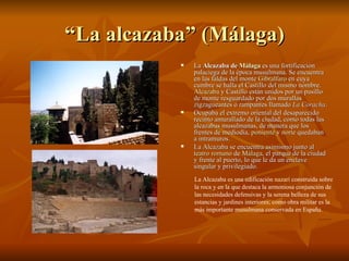 “La alcazaba” (Málaga) La  Alcazaba de  Málaga  es una fortificación palaciega de la época musulmana. Se encuentra en las faldas del monte  Gibralfaro  en cuya cumbre se halla el Castillo del mismo nombre.  Alcazaba  y Castillo están unidos por un pasillo de monte resguardado por dos murallas zigzagueantes o rampantes llamado  La Coracha . Ocupaba el extremo oriental del desaparecido recinto amurallado de la ciudad, como todas las alcazabas musulmanas, de manera que los frentes de mediodía,  poniente  y  norte  quedaban a intramuros. La Alcazaba se encuentra asimismo junto al  teatro romano  de  Málaga , el parque de la ciudad y frente al puerto, lo que le da un enclave singular y privilegiado. La Alcazaba es una edificación  nazarí  construida sobre la roca y en la que destaca la armoniosa conjunción de las necesidades defensivas y la serena belleza de sus estancias y jardines interiores; como obra militar es la más importante musulmana conservada en España.   