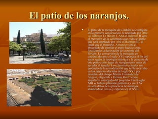 El patio de los naranjos. El patio de la  mezquita de Córdoba  se configura en la primera construcción, la realizada por  Abd  al- Rahman  I  e  Hixam  I .  Abd  al- Rahman  II  será el promotor de la columnata que rodea el patio, que será ampliado por  Abd  al- Rahman  III , al igual que el minarete.  Almanzor  será el encargado de ampliar el patio hacia el este, finalizando la decoración de la puerta del Perdón. La conversión de la mezquita en catedral durante el siglo XVI supondrá el fin del patio según la tipología islámica y la creación de este patio como lugar de recogimiento antes de acceder al templo. Los claustros actuales son producto de la remodelación que se llevó a cabo en las primeras décadas del siglo XVI, por mandato del obispo Martín Fernández de Angulo, eligiendo a Hernán Ruiz I como arquitecto encargado del proyecto. En el siglo XIII se habían plantado palmeras y en el Xv existen datos de la presencia de naranjos, añadiéndose olivos y cipreses en el XVIII.  