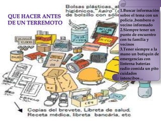 1.Buscar información
sobre el tema con un
policía ,bombero o
vecino informado
2.Siempre tener un
punto de encuentro
con tu familia y
vecinos
3.Tener siempre a la
mano un botiquín de
emergencias con
linterna baterías
radio comida un pito
cuidados
intencibos…
 