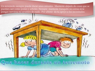 Un terremoto siempre puede durar unos minutos . Mantente alejado de cosas que se
puedan caer como postes y arboles .Siempre mantente tranquilo no corras ni te
pongas nerviosa no ayudara de nada . Por ultimo da tu apoyo a los necesitados
 