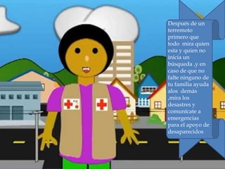 Después de un
terremoto
primero que
todo mira quien
esta y quien no
inicia un
búsqueda ,y en
caso de que no
falte ninguno de
tu familia ayuda
alos demás
,mira los
desastres y
comunícate a
emergencias
para el apoyo de
desaparecidos
 