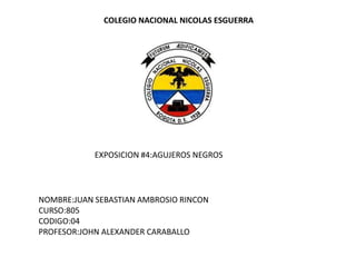 COLEGIO NACIONAL NICOLAS ESGUERRA




            EXPOSICION #4:AGUJEROS NEGROS




NOMBRE:JUAN SEBASTIAN AMBROSIO RINCON
CURSO:805
CODIGO:04
PROFESOR:JOHN ALEXANDER CARABALLO
 