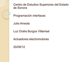 Centro de Estudios Superiores del Estado
de Sonora

Programación interfaces

Julio Arreola

Luz Oralia Burgos Villarreal

Actuadores electromotores

20/08/12
 