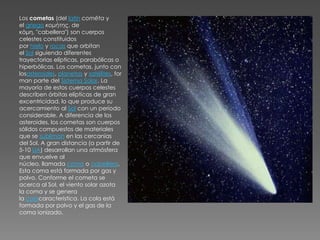 Los cometas (del latín comēta y
el griego κομήτης, de
κόμη, "cabellera") son cuerpos
celestes constituidos
por hielo y rocas que orbitan
el Sol siguiendo diferentes
trayectorias elípticas, parabólicas o
hiperbólicas. Los cometas, junto con
losasteroides, planetas y satélites, for
man parte del Sistema Solar. La
mayoría de estos cuerpos celestes
describen órbitas elípticas de gran
excentricidad, lo que produce su
acercamiento al Sol con un período
considerable. A diferencia de los
asteroides, los cometas son cuerpos
sólidos compuestos de materiales
que se subliman en las cercanías
del Sol. A gran distancia (a partir de
5-10 UA) desarrollan una atmósfera
que envuelve al
núcleo, llamada coma o cabellera.
Esta coma está formada por gas y
polvo. Conforme el cometa se
acerca al Sol, el viento solar azota
la coma y se genera
la colacaracterística. La cola está
formada por polvo y el gas de la
coma ionizado.