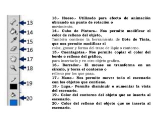13.- Hueso.- Utilizado para efecto de animación
ubicando un punto de rotación o
movimiento.
14.- Cubo de Pintura.- Nos permite modificar el
color de relleno del objeto,
También contiene la herramienta de Bote de Tinta,
que nos permite modificar el
color, grosor y forma del trazo de lápiz o contorno.
15.- Cuentagotas.- Nos permite copiar el color del
borde o relleno del gráfico,
para insertarlo y en otro objeto grafico.
16.- Borrador.- El mouse se transforma en un
círculo, y borra el contorno o
relleno por los que pasa.
17.- Mano.- Nos permite mover todo el escenario
con los objetos que contiene.
18.- Lupa.- Permite disminuir o aumentar la vista
del escenario.
19.- Color del contorno del objeto que se inserta al
escenario.
20.- Color del relleno del objeto que se inserta al
escenario.
 